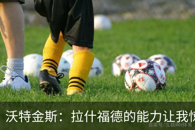 沃特金斯：拉什福德的能力让我惊讶，所以我心甘情愿坐在替补席